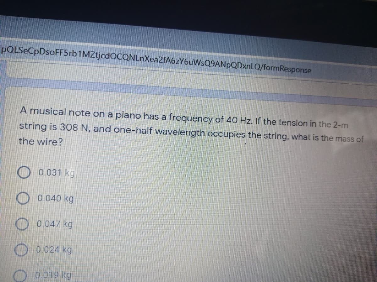 pQLSeCpDsoFF5rb1MZtjcdOCQNLnXea2fA6zY6uWsQ9ANpQDxnLQ/formResponse
A musical note on a piano has a fregquency of 40 Hz. If the tension in the 2-m
string is 308 N, and one-half wavelength occupies the string, what is the mass of
the wire?
O 0.031 kg
O 0.040 kg
O 0.047 kg
O 0.024 kg
O 0.019 kg
