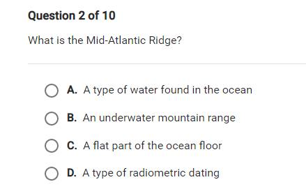 Question 2 of 10
What is the Mid-Atlantic Ridge?
O A. A type of water found in the ocean
O B. An underwater mountain range
O C. A flat part of the ocean floor
O D. A type of radiometric dating

