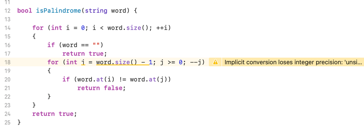 11
12
bool isPalindrome(string word) {
13
14
for (int i = 0; i < word.size(); ++i)
15
{
16
if (word
I")
==
17
return true;
18
for (int i
word.size() - 1; j >= 0; --j)
A Implicit conversion loses integer precision: 'unsi...
19
{
20
if (word.at(i) != word.at(j))
21
return false;
22
23
}
24
return true;
25 }
