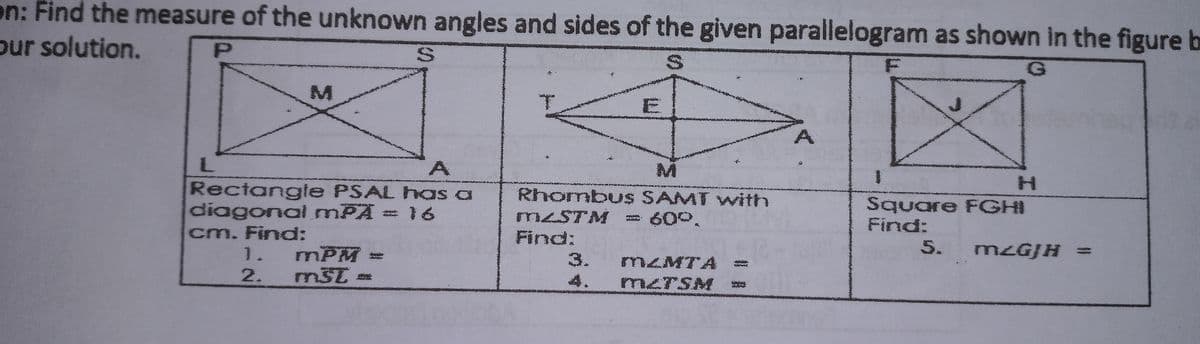 on: Find the measure of the unknown angles and sides of the given parallelogram as shown in the figure b
our solution.
Mi
Rectangle PSAL has a
diagonal mPA = 16
cm. Finod:
1. mPM=
2.
Rhombus SAMT with
Square FGHI
MSTM
Find:
60°,
Find:
5. M2GJH
%3D
3.
MŁMTA
4.
m<TSM
