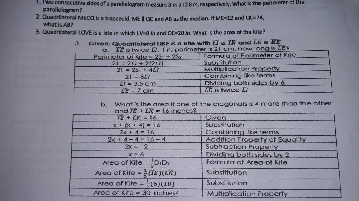 1. Two consecutive sides of a parallelogram measure 3 m and 8 m, respectively. What is the perimeter of the
parallelogram?
2. Quadrilateral MECQ is a trapezoid. ME || QC and AB as the median. If ME-12 and QC=24,
what is AB?
3. Quadrilateral LOVE is a kite in which LV=8 in and OE=20 in. What is the area of the kite?
3.
Given: Quadrilateral LIKE is a kite with LI z IK and LE = KE.
a. LE is twice LI. If its perimeter is 21 cm, how long is LE?
Perimeter of Kite 2S: + 2S2
Formula of Perimeter of Kite
21 2L1 + 2(2L7)
21 2S, + 4CI
21 = 6LI
Substitution
Multiplication Property
Combining like terms
Dividing both sides by 6
LE is twice LI
LI = 3.5 cm
LE = 7 cm
What is the area if one of the diagonals is 4 more than the other
and TE + ZK = 16 inches?
TE + LK
x+ (x+4) 16
2x + 4
16
Given
Substitution
16
Combining like terms
Addition Property of Equality
Subtraction Property
Dividing both sides by 2
Formula of Area of Kite
2x + 4-4 =16-4
12
2x
x = 6
Area of Kite=DID2
Area of Kite =(TE)(CK)
Substitution
Area of Kite = (6)(10)
Area of Kite 30 inches?
Substitution
Multiplication Property
b.
