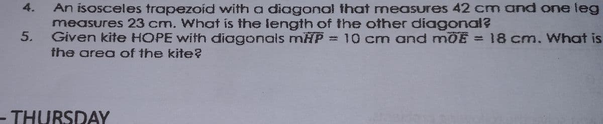 An isosceles trapezoid with a diagonal that measures 42 cm and one leg
measures 23 cm. What is the length of the other diagonal?
Given kite HOPE with diagonals mHP = 10 cm and mOE = 18 cm. What is
the area of the kite?
4.
-THURSDAY
5.
