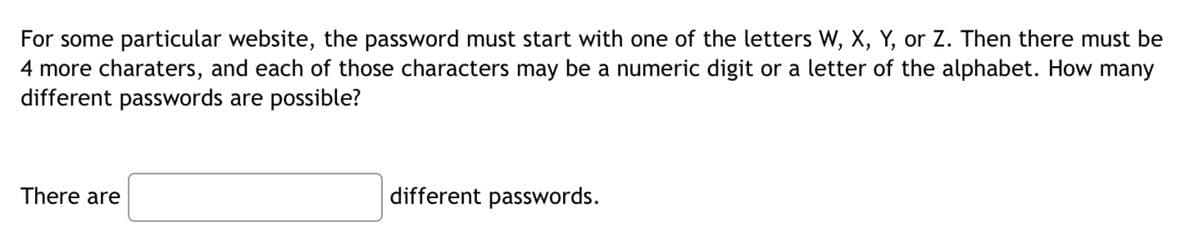 For some particular website, the password must start with one of the letters W, X, Y, or Z. Then there must be
4 more charaters, and each of those characters may be a numeric digit or a letter of the alphabet. How many
different passwords are possible?
There are
different passwords.