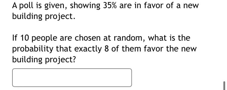 A poll is given, showing 35% are in favor of a new building project.

If 10 people are chosen at random, what is the probability that exactly 8 of them favor the new building project?

[Blank space for response]