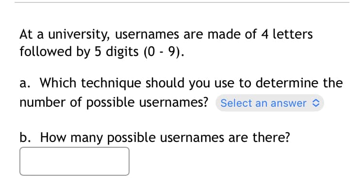 At a university, usernames are made of 4 letters
followed by 5 digits (0-9).
a. Which technique should you use to determine the
number of possible usernames? Select an answer
b. How many possible usernames are there?