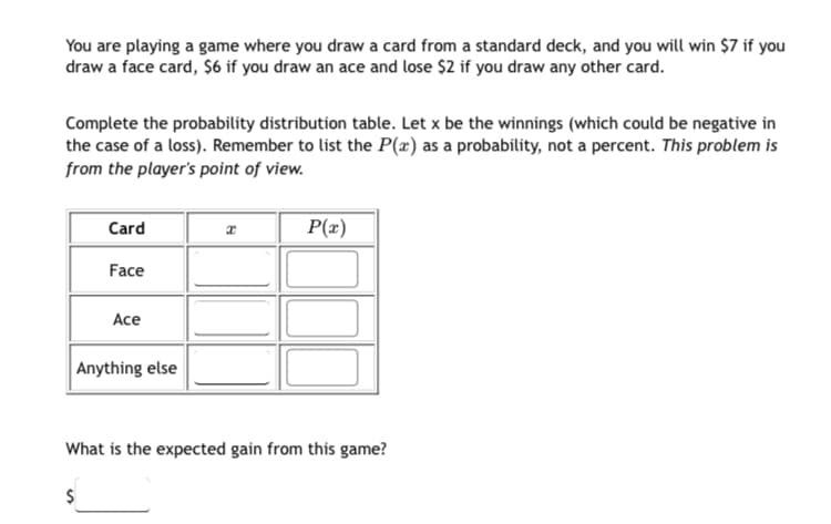 You are playing a game where you draw a card from a standard deck, and you will win $7 if you
draw a face card, $6 if you draw an ace and lose $2 if you draw any other card.
Complete the probability distribution table. Let x be the winnings (which could be negative in
the case of a loss). Remember to list the P(x) as a probability, not a percent. This problem is
from the player's point of view.
Card
Face
Ace
Anything else
$
x
P(x)
What is the expected gain from this game?