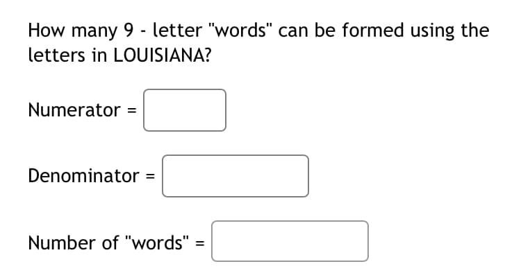 How many 9 - letter "words" can be formed using the
letters in LOUISIANA?
Numerator =
Denominator =
Number of "words" =