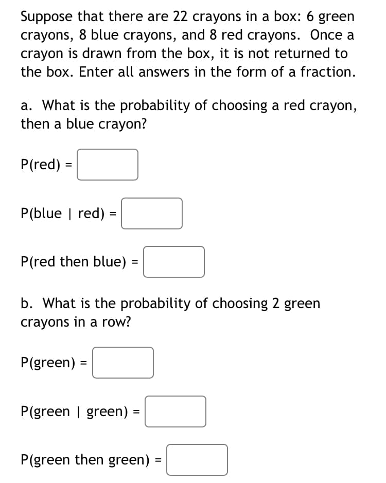 Suppose that there are 22 crayons in a box: 6 green
crayons, 8 blue crayons, and 8 red crayons. Once a
crayon is drawn from the box, it is not returned to
the box. Enter all answers in the form of a fraction.
a. What is the probability of choosing a red crayon,
then a blue crayon?
P(red)
=
P(blue | red)
=
P(red then blue)
P(green) =
b. What is the probability of choosing 2 green
crayons in a row?
=
P(green | green)
=
P(green then green)
=