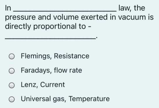 In
pressure and volume exerted in vacuum is
directly proportional to -
law, the
O Flemings, Resistance
Faradays, flow rate
O Lenz, Current
O Universal gas, Temperature
