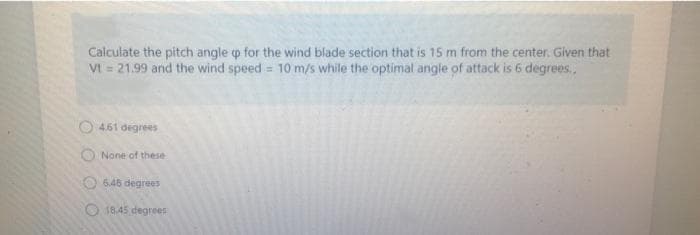 Calculate the pitch angle p for the wind blade section that is 15 m from the center. Given that
Vt = 21.99 and the wind speed = 10 m/s while the optimal angle of attack is 6 degrees.,
O 4.61 degrees
None of these
O 6.46 degrees
O 18.45 degrees
