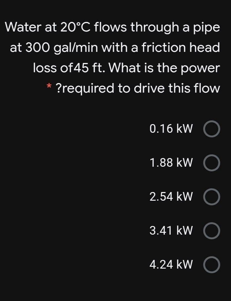 Water at 20°C flows through a pipe
at 300 gal/min with a friction head
loss of45 ft. What is the power
?required to drive this flow
0.16 kW
1.88 kW
2.54 kW
3.41 kW
4.24 kW
