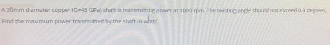 A 30mm diameter copper (G-45 GPa) shaft is transmitting power at 1000 rpm. The twisting angle should not exceed 0,3 degrees,
Find the maximum power transmitted by the shaft in watt?
