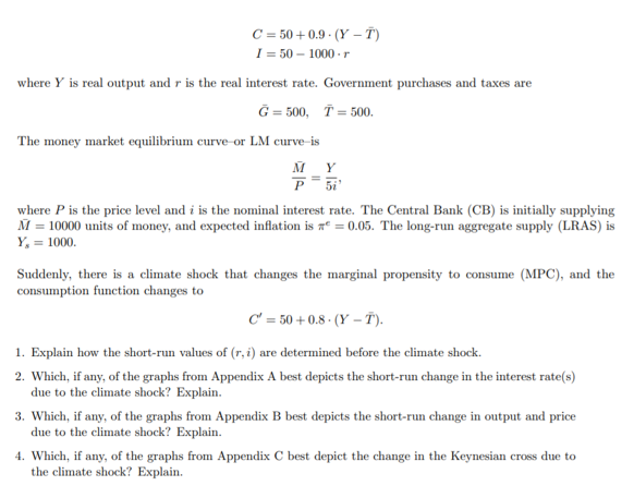 C = 50 + 0.9 · (Y – T)
I = 50 – 1000 - r
where Y is real output and r is the real interest rate. Government purchases and taxes are
Ğ = 500, T = 500.
The money market equilibrium curve-or LM curve-is
where P is the price level and i is the nominal interest rate. The Central Bank (CB) is initially supplying
M = 10000 units of money, and expected inflation is zº = 0.05. The long-run aggregate supply (LRAS) is
Y, = 1000.
Suddenly, there is a climate shock that changes the marginal propensity to consume (MPC), and the
consumption function changes to
C' = 50 + 0.8 · (Y – T).
1. Explain how the short-run values of (r, i) are determined before the climate shock.
2. Which, if any, of the graphs from Appendix A best depicts the short-run change in the interest rate(s)
due to the climate shock? Explain.
3. Which, if any, of the graphs from Appendix B best depicts the short-run change in output and price
due to the climate shock? Explain.
4. Which, if any, of the graphs from Appendix C best depict the change in the Keynesian cross due to
the climate shock? Explain.
