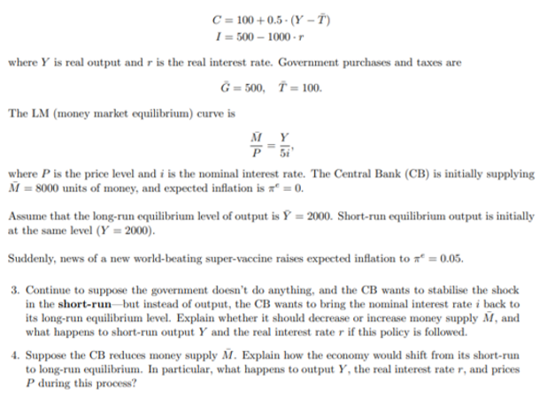 C = 100 + 0.5 - (Y –T)
I = 500 – 1000 - r
where Y is real output and r is the real interest rate. Government purchases and taxes are
Ĝ = 500, Ť= 100.
The LM (money market equilibrium) curve is
M Y
where P is the price level and i is the nominal interest rate. The Central Bank (CB) is initially supplying
M = 8000 units of money, and expected inflation is xª = 0.
Assume that the long-run equilibrium level of output is Y = 2000. Short-run equilibrium output is initially
at the same level (Y = 2000).
Suddenly, news of a new world-beating super-vaccine raises expected inflation to “ = 0.05.
3. Continue to suppose the government doesn't do anything, and the CB wants to stabilise the shock
in the short-run but instead of output, the CB wants to bring the nominal interest rate i back to
its long-run equilibrium level. Explain whether it should decrease or increase money supply M, and
what happens to short-run output Y and the real interest rate r if this policy is followed.
4. Suppose the CB reduces money supply M. Explain how the economy would shift from its short-run
to long-run equilibrium. In particular, what happens to output Y, the real interest rate r, and prices
P during this process?
