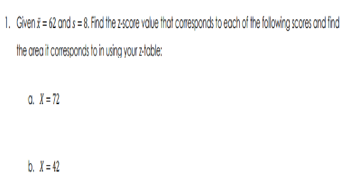 1. Given * = 62 and s = 8. Find the z-score value that corresponds to each of the following scores and find
the area it corresponds to in using your z-table:
Q. X=72
b. X=42