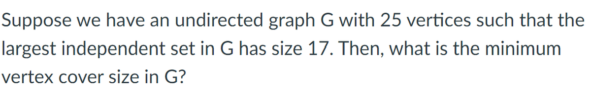 Suppose we have an undirected graph G with 25 vertices such that the
largest independent set in G has size 17. Then, what is the minimum
vertex cover size in G?
