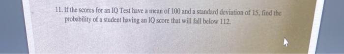 11. If the scores for an IQ Test have a mean of 100 and a standard deviation of 15, find the
probability of a student having an IQ score that will fall below 112.
