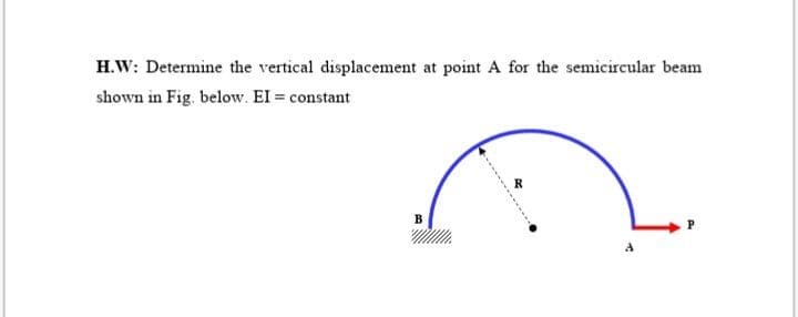 H.W: Determine the vertical displacement at point A for the semicircular beam
shown in Fig. below. EI = constant
R
