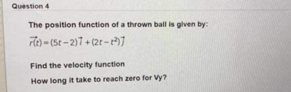 Question 4
The position function of a thrown ball is given by:
re) = (5t-2)7+(2t-]
Find the velocity function
How long it take to reach zero for Vy?
