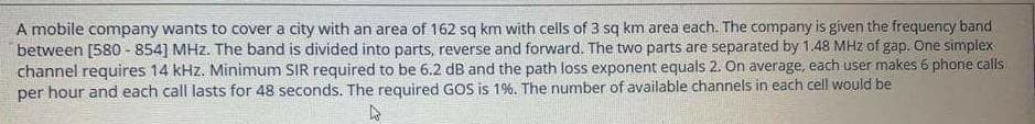 A mobile company wants to cover a city with an area of 162 sq km with cells of 3 sq km area each. The company is given the frequency band
between [580 - 854] MHz. The band is divided into parts, reverse and forward. The two parts are separated by 1.48 MHz of gap. One simplex
channel requires 14 kHz. Minimum SIR required to be 6.2 dB and the path loss exponent equals 2. On average, each user makes 6 phone calls
per hour and each call lasts for 48 seconds. The required GOS is 1%. The number of available channels in each cell would be
