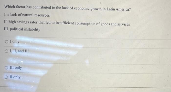 Which factor has contributed to the lack of economic growth in Latin America?
I. a lack of natural resources
II. high savings rates that led to insufficient consumption of goods and services
III. political instability
O I only
O I, II, and III
O III only
O II only