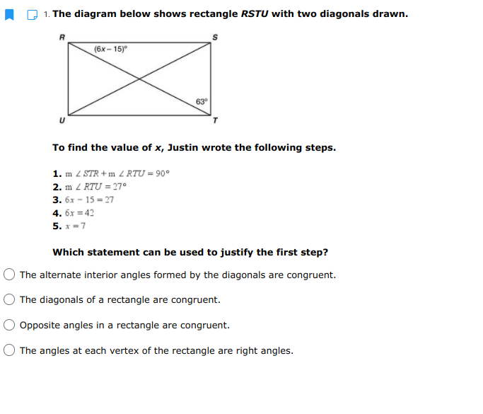 1. The diagram below shows rectangle RSTU with two diagonals drawn.
(6х- 15
To find the value of x, Justin wrote the following steps.
1. m 2 STR + m Z RTU = 90°
2. m Z RTU = 27°
3. 6х - 15 - 27
4. бх 3 42
5. x =7
Which statement can be used to justify the first step?
O The alternate interior angles formed by the diagonals are congruent.
The diagonals of a rectangle are congruent.
Opposite angles in a rectangle are congruent.
The angles at each vertex of the rectangle are right angles.
