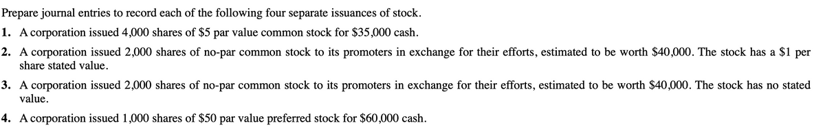 Prepare journal entries to record each of the following four separate issuances of stock.
1. A corporation issued 4,000 shares of $5 par value common stock for $35,000 cash.
2. A corporation issued 2,000 shares of no-par common stock to its promoters in exchange for their efforts, estimated to be worth $40,000. The stock has a $1 per
share stated value.
3. A corporation issued 2,000 shares of no-par common stock to its promoters in exchange for their efforts, estimated to be worth $40,000. The stock has no stated
value.
4. A corporation issued 1,000 shares of $50 par value preferred stock for $60,000 cash.