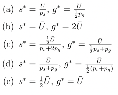 (a) s*
=
(c) s*
Ū
Ps
=
, 9
(b) s* = Ū,
*
Pg
g*
Ū, g* = 2Ū
Ū
Ps+2pg
9
g*
Ū
g*
=
(d) S* =
Ū
Ps+Pg'
(e) s* = ¹⁄/Ū, g* = Ū
=
Ū
Ps+Pg
Ū
(Ps+Pg)