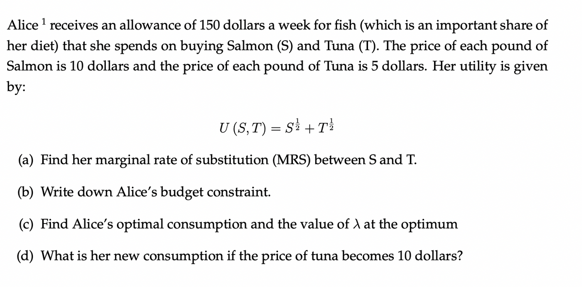 Alice ¹ receives an allowance of 150 dollars a week for fish (which is an important share of
her diet) that she spends on buying Salmon (S) and Tuna (T). The price of each pound of
Salmon is 10 dollars and the price of each pound of Tuna is 5 dollars. Her utility is given
by:
U (S, T) = S² + T²
(a) Find her marginal rate of substitution (MRS) between S and T.
(b) Write down Alice's budget constraint.
(c) Find Alice's optimal consumption and the value of λ at the optimum
(d) What is her new consumption if the price of tuna becomes 10 dollars?