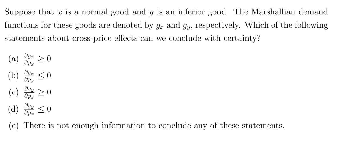 Suppose that x is a normal good and y is an inferior good. The Marshallian demand
functions for these goods are denoted by 9x and gy, respectively. Which of the following
statements about cross-price effects can we conclude with certainty?
Ꭷg« > 0
дру
(a)
(b)
(c)
agy
(d)
дрх
(e) There is not enough information to conclude any of these statements.
agr
дру
Əgy
дрх
0
>0
≤0