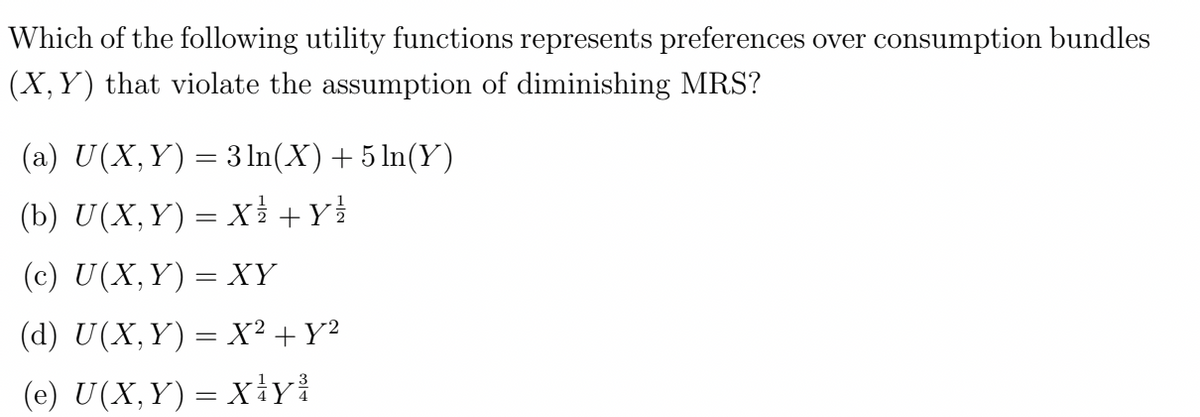 Which of the following utility functions represents preferences over consumption bundles
(X, Y) that violate the assumption of diminishing MRS?
(a) U(X,Y) = 3 ln(X) + 5 ln(Y)
(b) U(X,Y) = X² + y²
(c) U(X, Y) = XY
(d) U(X,Y) = X² + Y²
(e) U(X, Y) = X¹Y³