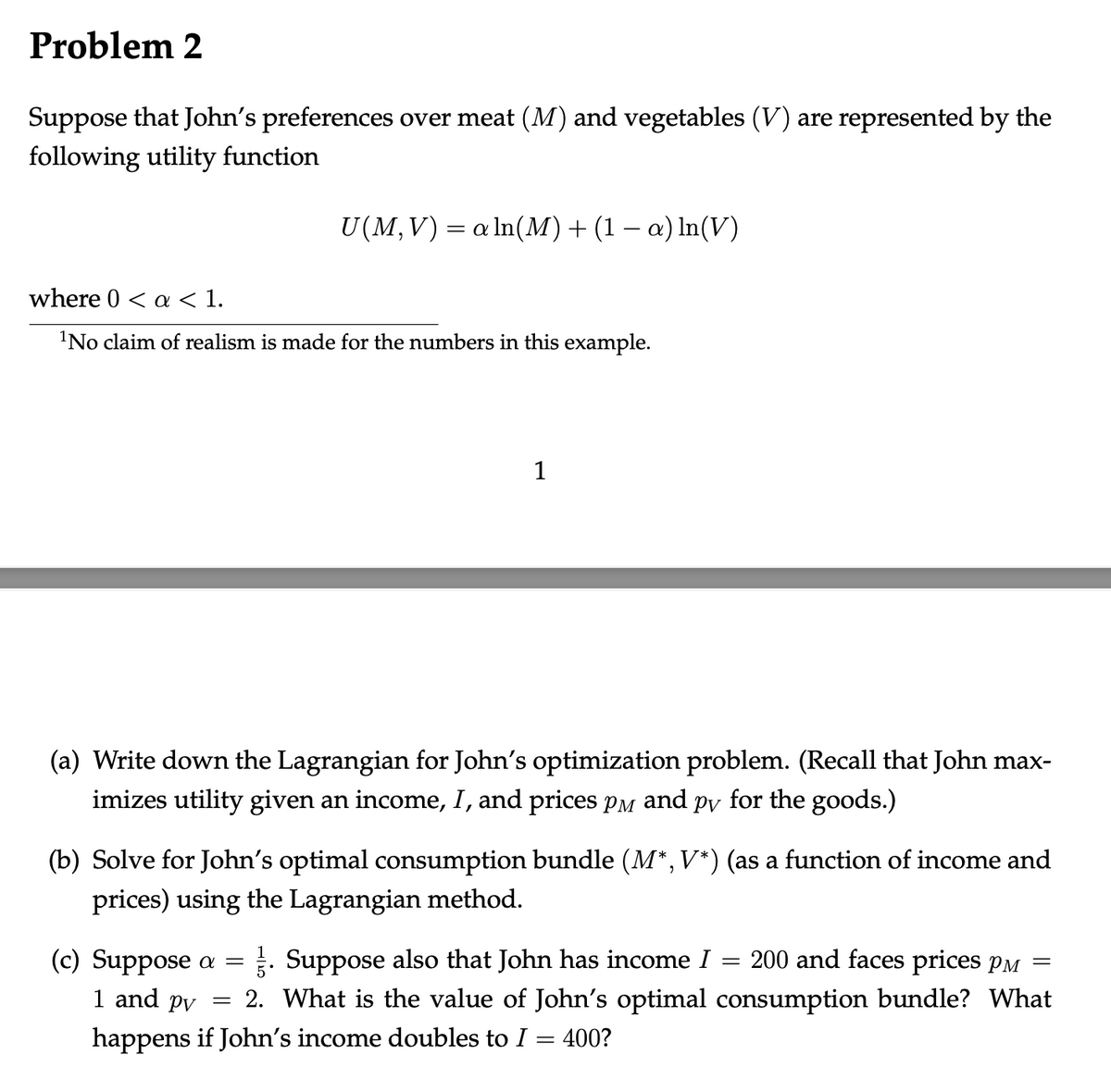 Problem 2
Suppose that John's preferences over meat (M) and vegetables (V) are represented by the
following utility function
U(M,V) = a ln(M) + (1 − a) ln(V)
where 0 < a < 1.
¹No claim of realism is made for the numbers in this example.
1
(a) Write down the Lagrangian for John's optimization problem. (Recall that John max-
imizes utility given an income, I, and prices på and på for the goods.)
(b) Solve for John's optimal consumption bundle (M*, V*) (as a function of income and
prices) using the Lagrangian method.
=
(c) Suppose a = . Suppose also that John has income I
=
1 and pv
2. What is the value of John's optimal
happens if John's income doubles to I = 400?
200 and faces prices p
consumption bundle? What
=