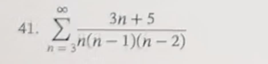 Certainly! Here is the transcription of the mathematical expression shown in the image:

---

### Problem 41

Evaluate the series:

\[ \sum_{n=3}^{\infty} \frac{3n + 5}{n(n - 1)(n - 2)} \]

---

This expression represents an infinite series that starts at \( n = 3 \) and sums infinitely. The general term of the series is given by:

\[ \frac{3n + 5}{n(n - 1)(n - 2)} \]

Where:
- The summation index \( n \) starts at 3.
- The numerator of the general term is \( 3n + 5 \).
- The denominator of the general term is the product of \( n \), \( (n - 1) \), and \( (n - 2) \).