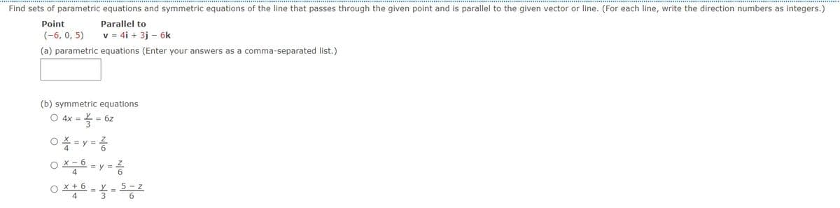 Find sets of parametric equations and symmetric equations of the line that passes through the given point and is parallel to the given vector or line. (For each line, write the direction numbers as integers.)
Point
Parallel to
(-6, 0, 5)
v = 4i + 3j - 6k
(a) parametric equations (Enter your answers as a comma-separated list.)
(b) symmetric equations
O 4x =
= 6z
%3D
O% = y = 6
4
X - 6
08 = y =
x + 6
5 - z
4
3
6.
