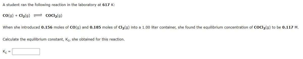 A student ran the following reaction in the laboratory at 617 K:
Co(g) + Cl2(g) = COCI2(g)
When she introduced 0.156 moles of CO(g) and 0.185 moles of Cl2(g) into a 1.00 liter container, she found the equilibrium concentration of COCI2(g) to be 0.117 M.
Calculate the equilibrium constant, Kc, she obtained for this reaction.
Kc

