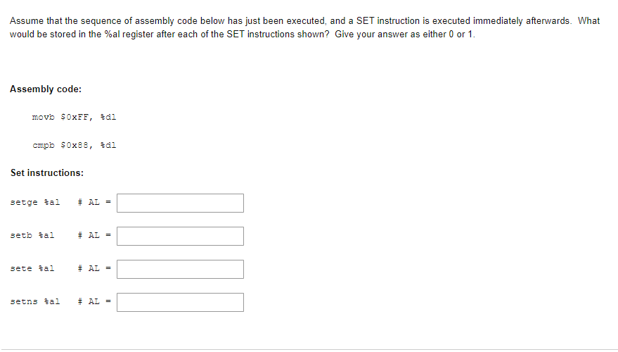 Assume that the sequence of assembly code below has just been executed, and a SET instruction is executed immediately afterwards. What
would be stored in the %al register after each of the SET instructions shown? Give your answer as either 0 or 1.
Assembly code:
movb $0XFF, \dl
cmpb $0x88, dl
Set instructions:
setge šal
# AL =
setb tal
# AL =
sete tal
# AL =
setns tal
# AL =
