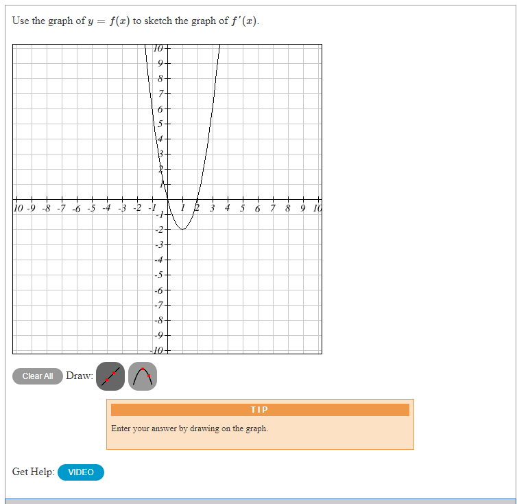 Use the graph of y = f(x) to sketch the graph of f' (x).
10+
9.
8+
7+
6+
5-
10 -9 -8 -7 -6 -5 -4 -3 -2
3 4 5 6 7 8 9 1d
-3+
-4+
-5+
-6+
-7-
-8+
-9+
Clear All
Draw:
TIP
Enter your answer by drawing on the graph.
Get Help:
VIDEO
2.
