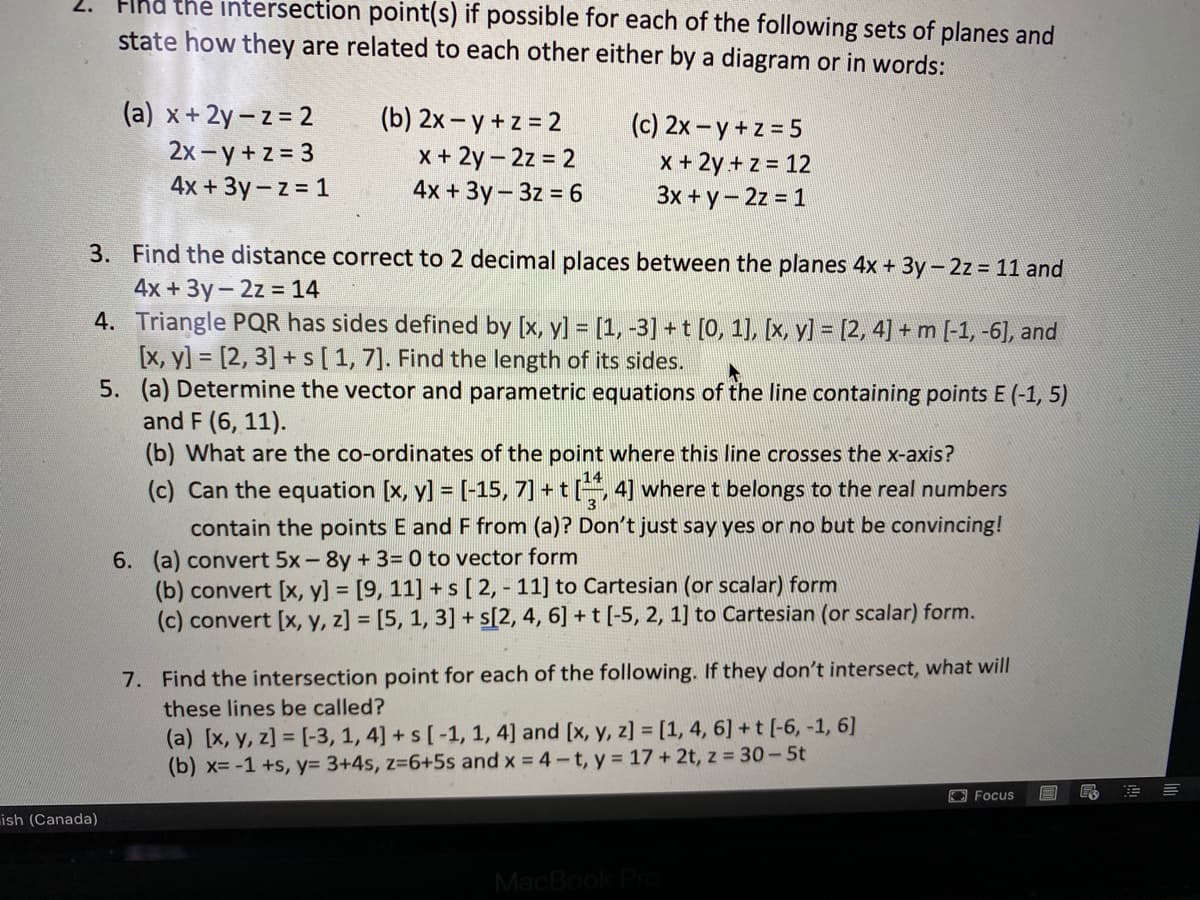 FIhd the intersection point(s) if possible for each of the following sets of planes and
2.
state how they are related to each other either by a diagram or in words:
(a) x+ 2y – z = 2
2x -y + z = 3
4x + 3y- z = 1
(b) 2x - y + z = 2
x + 2y- 2z = 2
4x + 3y- 3z = 6
(c) 2x – y + z = 5
x + 2y + z = 12
3x + y- 2z = 1
3. Find the distance correct to 2 decimal places between the planes 4x + 3y-2z = 11 and
4x +3y-2z = 14
4. Triangle PQR has sides defined by [x, y] = [1, -3] +t [0, 1], [x, y] = [2, 4] + m [-1, -6], and
[x, y] = [2, 3] + s[1, 7]. Find the length of its sides.
5. (a) Determine the vector and parametric equations of the line containing points E (-1, 5)
and F (6, 11).
(b) What are the co-ordinates of the point where this line crosses the x-axis?
%3D
(c) Can the equation [x, y] = [-15, 7] + t, 4] where t belongs to the real numbers
contain the points E and F from (a)? Don't just say yes or no but be convincing!
6. (a) convert 5x-8y + 3= 0 to vector form
(b) convert [x, y] = [9, 11] + s [ 2, - 11] to Cartesian (or scalar) form
(c) convert [x, y, z] = [5, 1, 3] + s[2, 4, 6] + t [-5, 2, 1] to Cartesian (or scalar) form.
7. Find the intersection point for each of the following. If they don't intersect, what will
these lines be called?
(a) [x, y, z] = [-3, 1, 4] + s [-1, 1, 4] and [x, y, z] = [1, 4, 6] + t [-6, -1, 6]
(b) x=-1 +s, y3 3+4s, z-6+5s and x = 4-t, y = 17 + 2t, z = 30-5t
O Focus
ish (Canada)
MacBook
