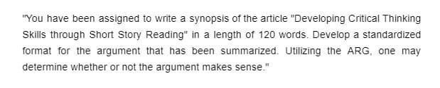 "You have been assigned to write a synopsis of the article "Developing Critical Thinking
Skills through Short Story Reading" in a length of 120 words. Develop a standardized
format for the argument that has been summarized. Utilizing the ARG, one may
determine whether or not the argument makes sense."
