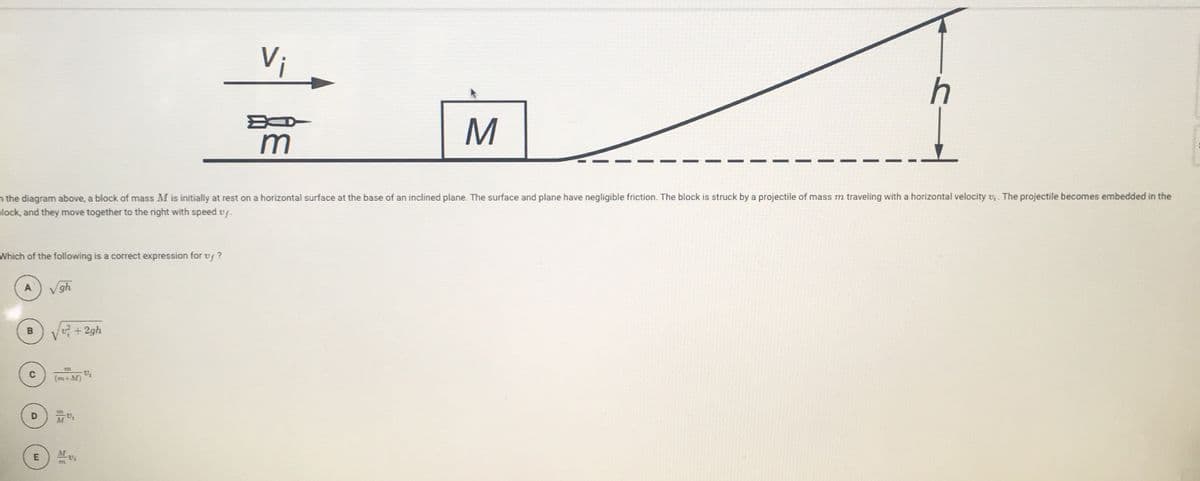 V;
h
M
m
n the diagram above, a block of mass M is initially at rest on a horizontal surface at the base of an inclined plane. The surface and plane have negligible friction. The block is struck by a projectile of mass m traveling with a horizontal velocity v, . The projectile becomes embedded in the
alock, and they move together to the right with speed v .
Which of the following is a correct expression for vf ?
A
gh
+2gh
(m+M)
D
M
