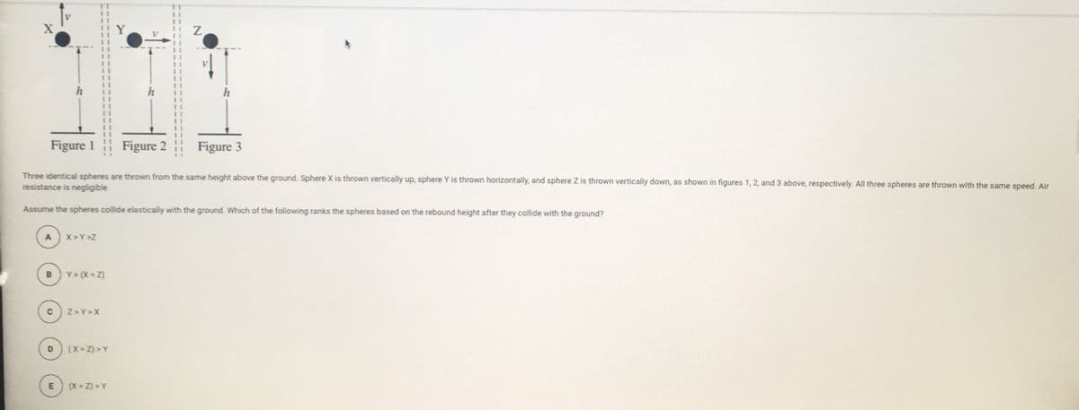 h
Figure 1
Figure 2
Figure 3
Three identical spheres are thrown from the same height above the ground. Sphere X is thrown vertically up, sphere Y is thrown horizontally, and sphere Z is thrown vertically down, as shown in figures 1, 2, and 3 above, respectively. All three spheres are thrown with the same speed. Air
resistance is negligible.
Assume the spheres collide elastically with the ground. Which of the following ranks the spheres based on the rebound height after they collide with the ground?
A
X> Y >Z
Y> (X = Z)
Z>Y>X
(X = Z) > Y
(X = Z) > Y
C.
