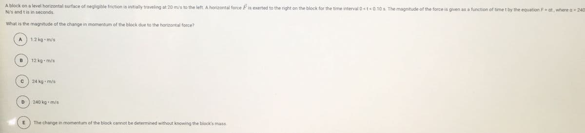 A block on a level horizontal surface of negligible friction is initially traveling at 20 m/s to the left. A horizontal force F is exerted to the right on the block for the time interval 0 <t < 0.10 s. The magnitude of the force is given as a function of time t by the equation F = at, where a = 240
N/s and t is in seconds.
%3D
What is the magnitude of the change in momentum of the block due to the horizontal force?
A
1.2 kg • m/s
B
12 kg• m/s
24 kg • m/s
240 kg • m/s
The change in momentum of the block cannot be determined without knowing the block's mass.
