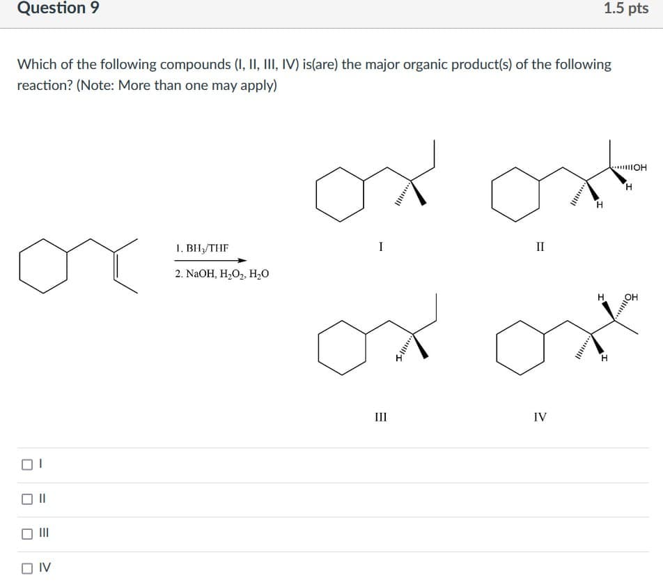 Question 9
Which of the following compounds (I, II, III, IV) is(are) the major organic product(s) of the following
reaction? (Note: More than one may apply)
от
от
1. BH3/THF
I
Π
2. NaOH, Н2О2, Н2О
□ IV
Ш
IV
1.5 pts
ШОН
Η
Η
H