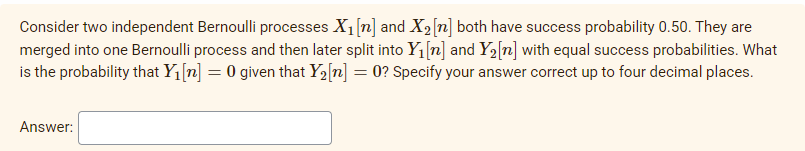 Consider two independent Bernoulli processes X1[n] and X2[n] both have success probability 0.50. They are
merged into one Bernoulli process and then later split into Y1[n] and Y2[n] with equal success probabilities. What
is the probability that Y1[n] = 0 given that Y2[n] = 0? Specify your answer correct up to four decimal places.
Answer:
