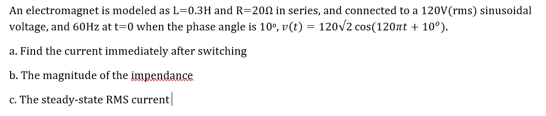 An electromagnet is modeled as L=0.3H and R=200 in series, and connected to a 120V(rms) sinusoidal
voltage, and 60Hz at t=0 when the phase angle is 10°, v(t) = 120v2 cos(120nt + 10°).
a. Find the current immediately after switching
b. The magnitude of the impendance
c. The steady-state RMS current
