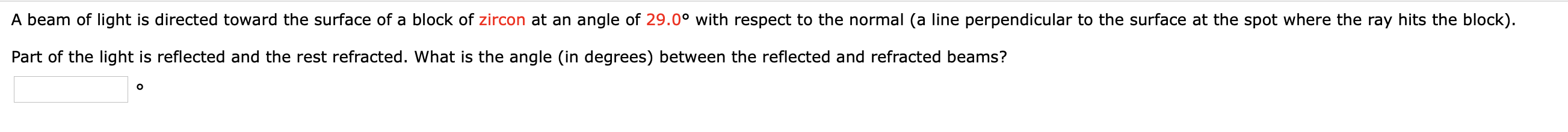 A beam of light is directed toward the surface of a block of zircon at an angle of 29.0° with respect to the normal (a line perpendicular to the surface at the spot where the ray hits the block).
Part of the light is reflected and the rest refracted. What is the angle (in degrees) between the reflected and refracted beams?
