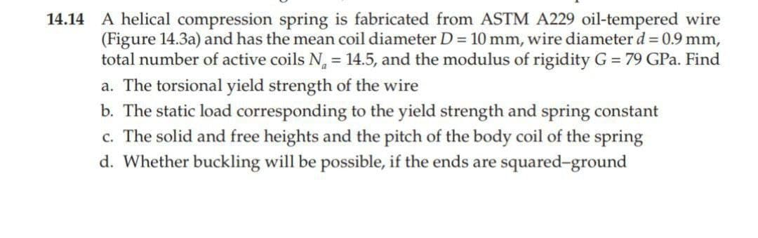 14.14 A helical compression spring is fabricated from ASTM A229 oil-tempered wire
(Figure 14.3a) and has the mean coil diameter D = 10 mm, wire diameter d = 0.9 mm,
total number of active coils N = 14.5, and the modulus of rigidity G = 79 GPa. Find
a. The torsional yield strength of the wire
b. The static load corresponding to the yield strength and spring constant
c. The solid and free heights and the pitch of the body coil of the spring
d. Whether buckling will be possible, if the ends are squared-ground