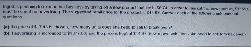 Ingrid is planning to expand her business by taking on a new product that costs $6.74. In order to market this new product, $1159.00
must be spent on advertising. The suggested retail price for the product is $14.67. Answer each of the following independent
questions.
(a) If a price of $17.43 is chosen, how many units does she need to sell to break even?
(b) If advertising is increased to $1377.00, and the price is kept at $14.67, how many units does she need to sell to break even?
CID