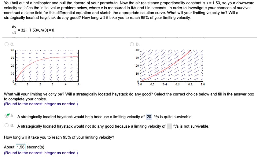 You bail out of a helicopter and pull the ripcord of your parachute. Now the air resistance proportionality constant is k = 1.53, so your downward
velocity satisfies the initial value problem below, where v is measured in ft/s and t in seconds. In order to investigate your chances of survival,
construct a slope field for this differential equation and sketch the appropriate solution curve. What will your limiting velocity be? Will a
strategically located haystack do any good? How long will it take you to reach 95% of your limiting velocity.
dv
dt
40
30
20
10
= 32-1.53v, v(0) = 0
1
2
3
4
5
40
30
How long will it take you to reach 95% of your limiting velocity?
About 1.56 second(s)
(Round to the nearest integer as needed.)
20
10
0
0.0
0.2 0.4
0.6
0.8
1.0
What will your limiting velocity be? Will a strategically located haystack do any good? Select the correct choice below and fill in the answer box
to complete your choice.
(Round to the nearest integer as needed.)
A strategically located haystack would help because a limiting velocity of 20 ft/s is quite survivable.
A strategically located haystack would not do any good because a limiting velocity of ft/s is not survivable.