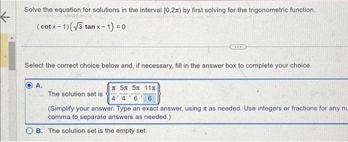 Solve the equation for solutions in the interval [0,2) by first solving for the trigonometric function.
( cotx − 1)(V3 tan x -
x-1) = 0
Select the correct choice below and, if necessary, fill in the answer box to complete your choice.
A.
* 5x 5x 11x
The solution set is
4 4 6 6
(Simplify your answer. Type an exact answer, using as needed. Use integers or fractions for any nu
comma to separate answers as needed.)
B. The solution set is the empty set.